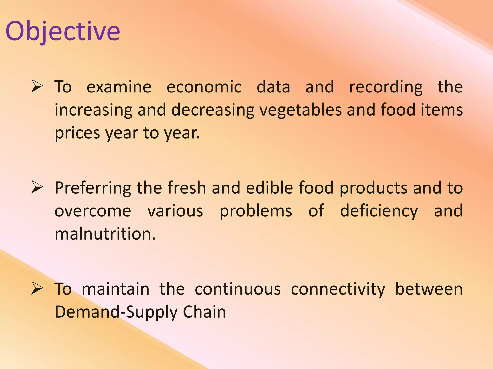 Objective
 To examine economic data and recording the
increasing and decreasing vegetables and food items
prices year to year.
 Preferring the fresh and edible food products and to
overcome various problems of deficiency and
malnutrition.
 To maintain the continuous connectivity between
Demand-Supply Chain
 