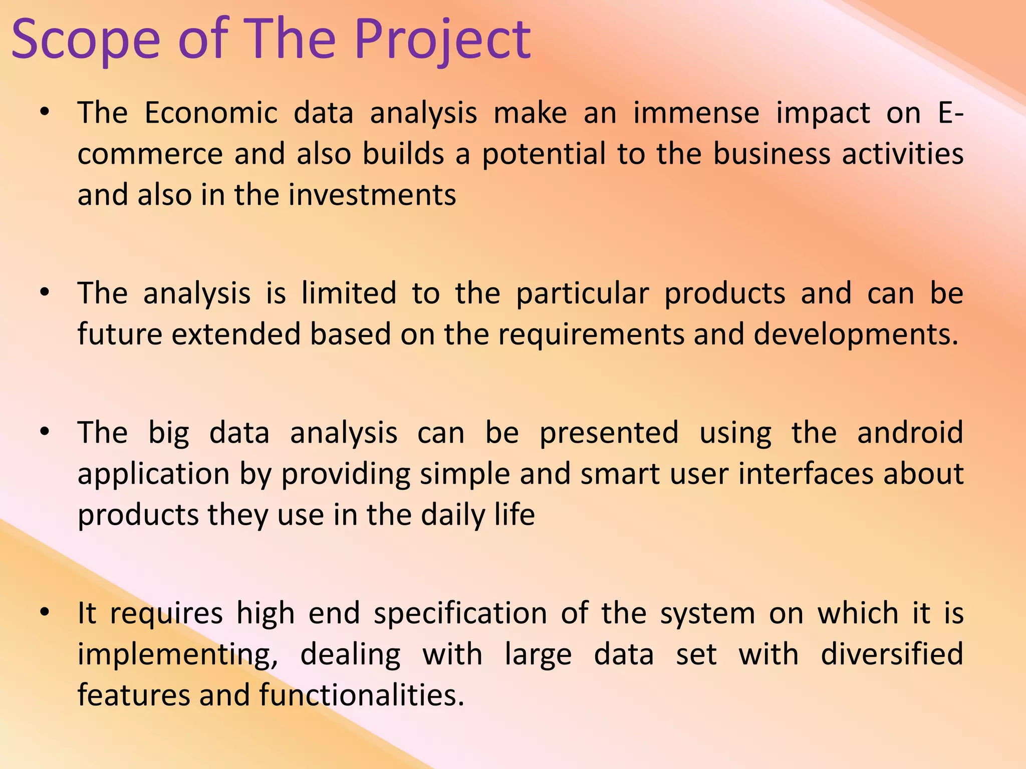 Scope of The Project
• The Economic data analysis make an immense impact on E-
commerce and also builds a potential to the business activities
and also in the investments
• The analysis is limited to the particular products and can be
future extended based on the requirements and developments.
• The big data analysis can be presented using the android
application by providing simple and smart user interfaces about
products they use in the daily life
• It requires high end specification of the system on which it is
implementing, dealing with large data set with diversified
features and functionalities.
 
