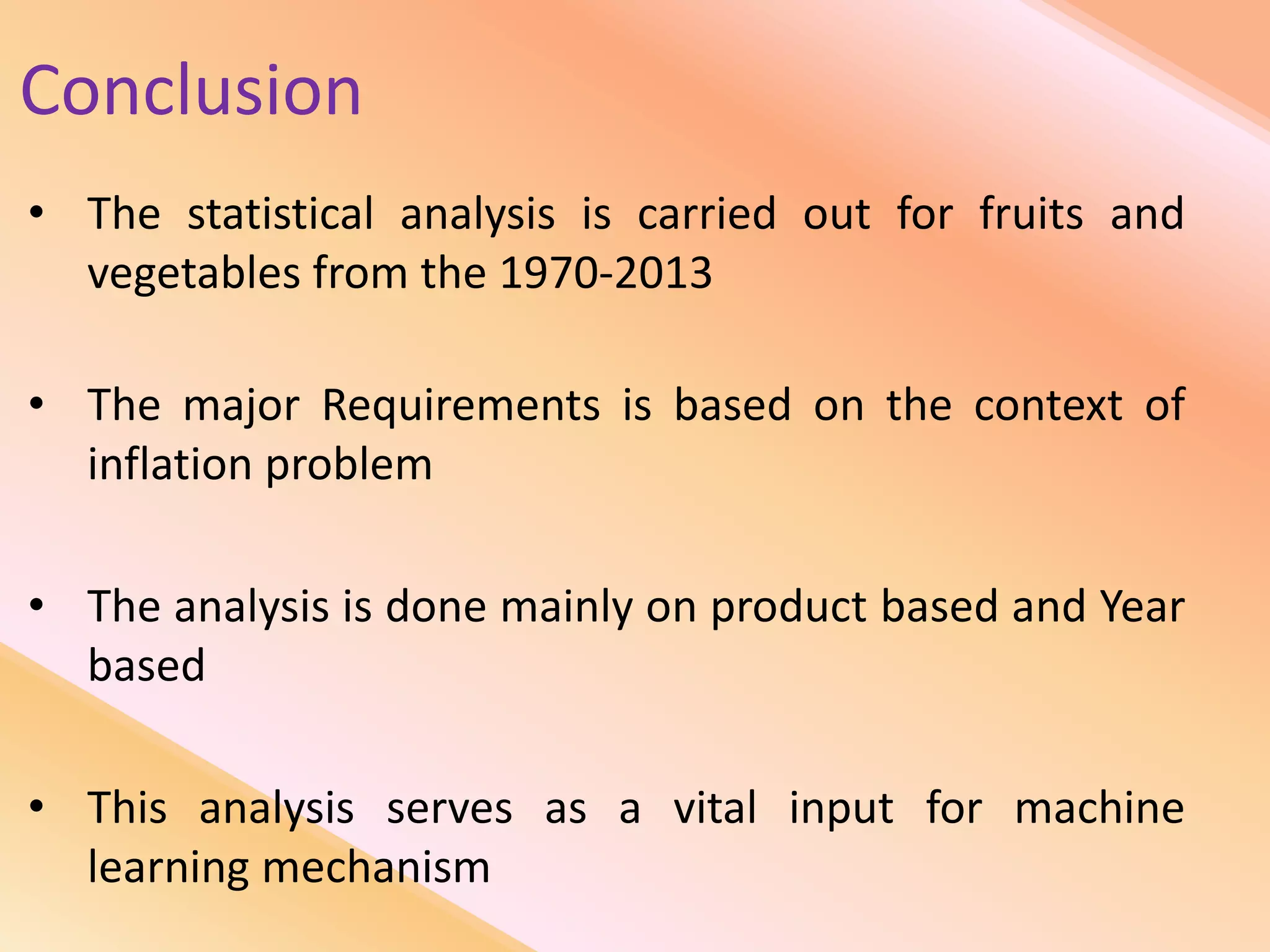 Conclusion
• The statistical analysis is carried out for fruits and
vegetables from the 1970-2013
• The major Requirements is based on the context of
inflation problem
• The analysis is done mainly on product based and Year
based
• This analysis serves as a vital input for machine
learning mechanism
 