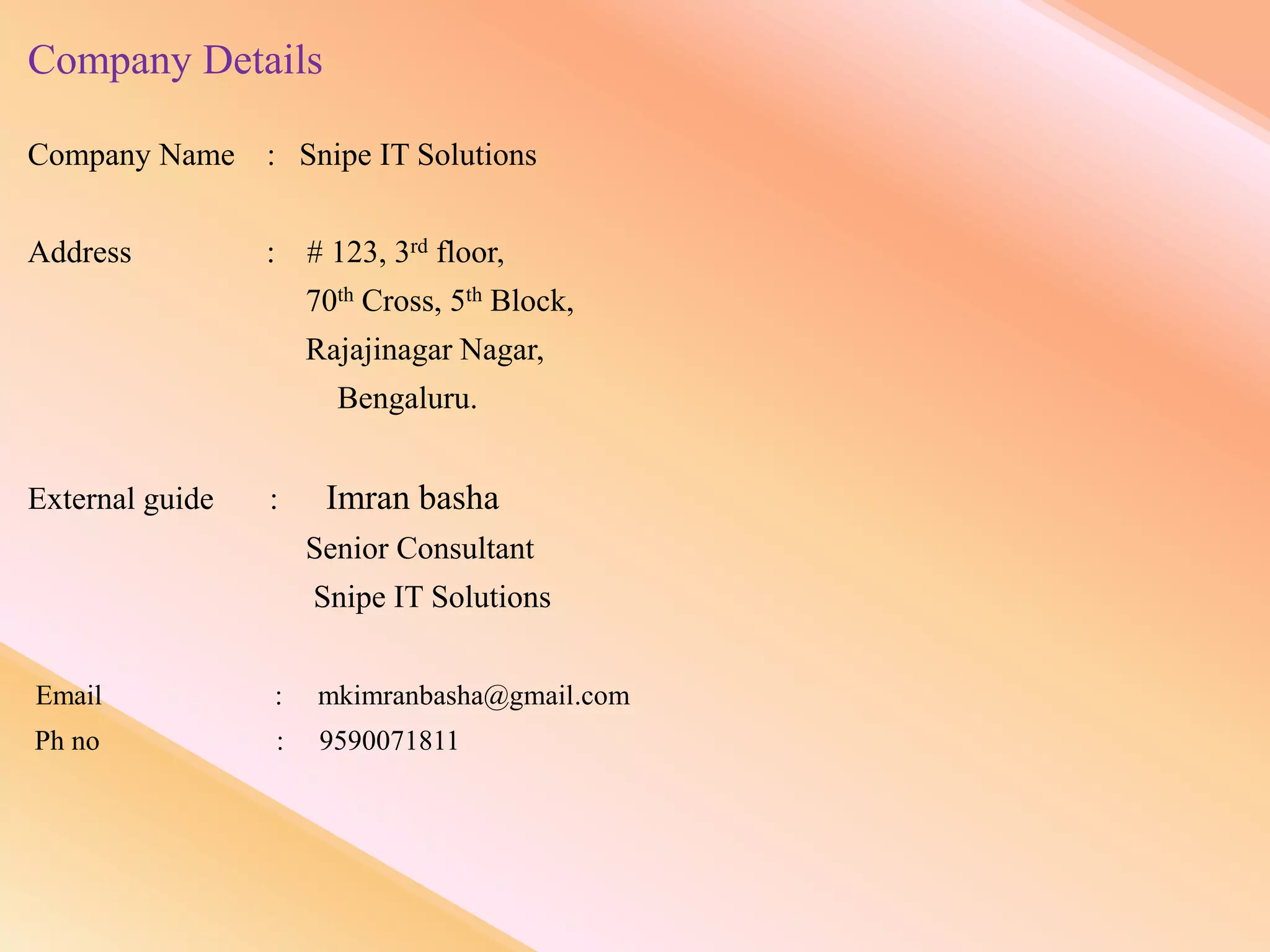 Company Details
Company Name : Snipe IT Solutions
Address : # 123, 3rd floor,
70th Cross, 5th Block,
Rajajinagar Nagar,
Bengaluru.
External guide : Imran basha
Senior Consultant
Snipe IT Solutions
Email : mkimranbasha@gmail.com
Ph no : 9590071811
 