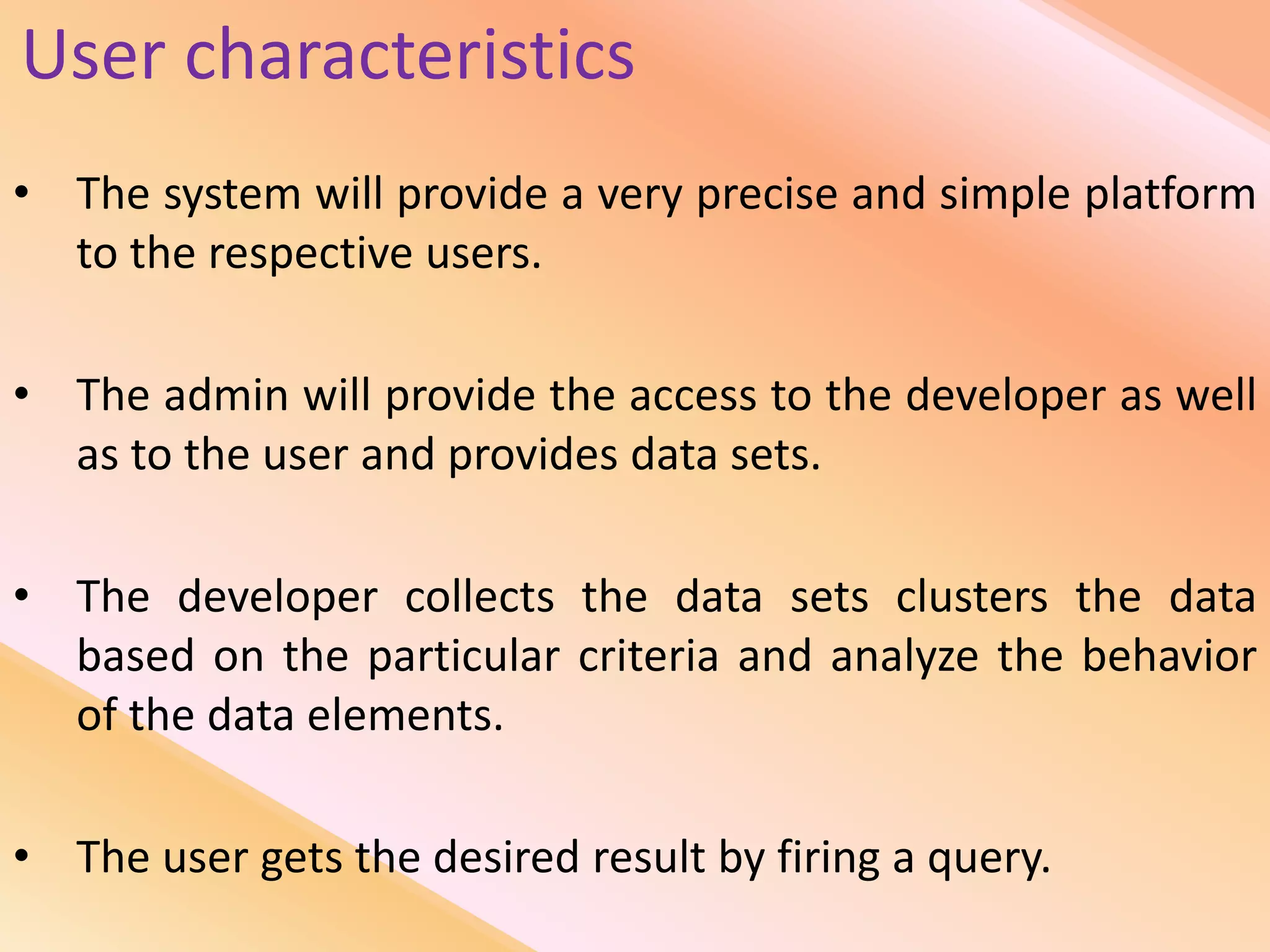 User characteristics
• The system will provide a very precise and simple platform
to the respective users.
• The admin will provide the access to the developer as well
as to the user and provides data sets.
• The developer collects the data sets clusters the data
based on the particular criteria and analyze the behavior
of the data elements.
• The user gets the desired result by firing a query.
 