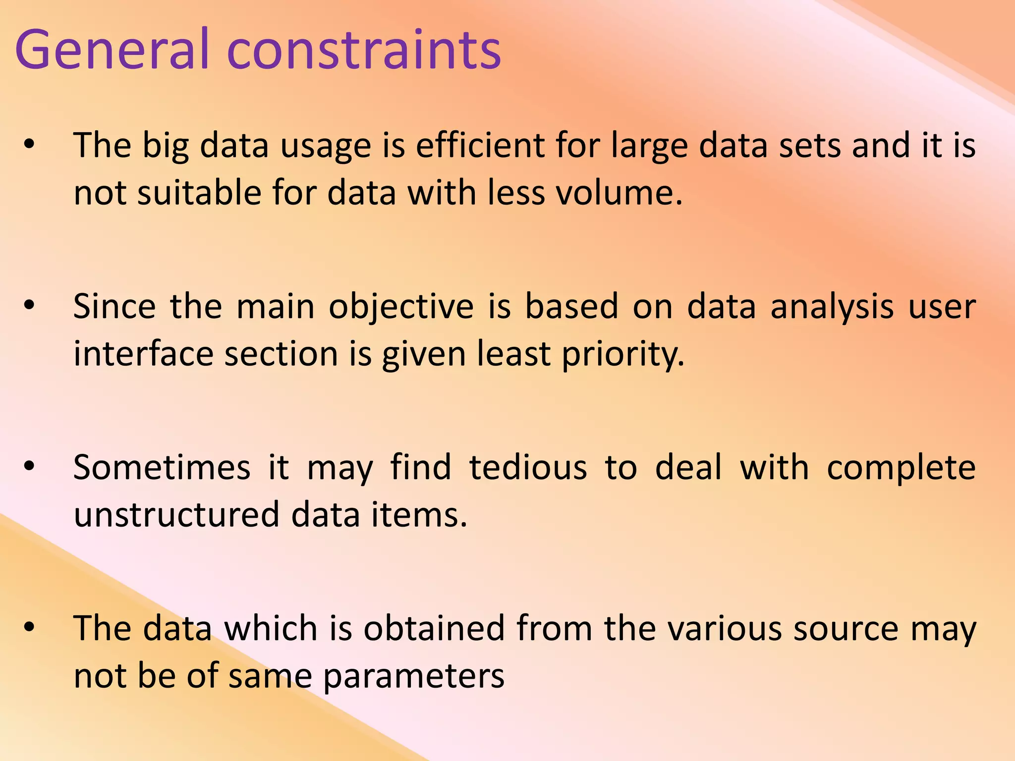 General constraints
• The big data usage is efficient for large data sets and it is
not suitable for data with less volume.
• Since the main objective is based on data analysis user
interface section is given least priority.
• Sometimes it may find tedious to deal with complete
unstructured data items.
• The data which is obtained from the various source may
not be of same parameters
 