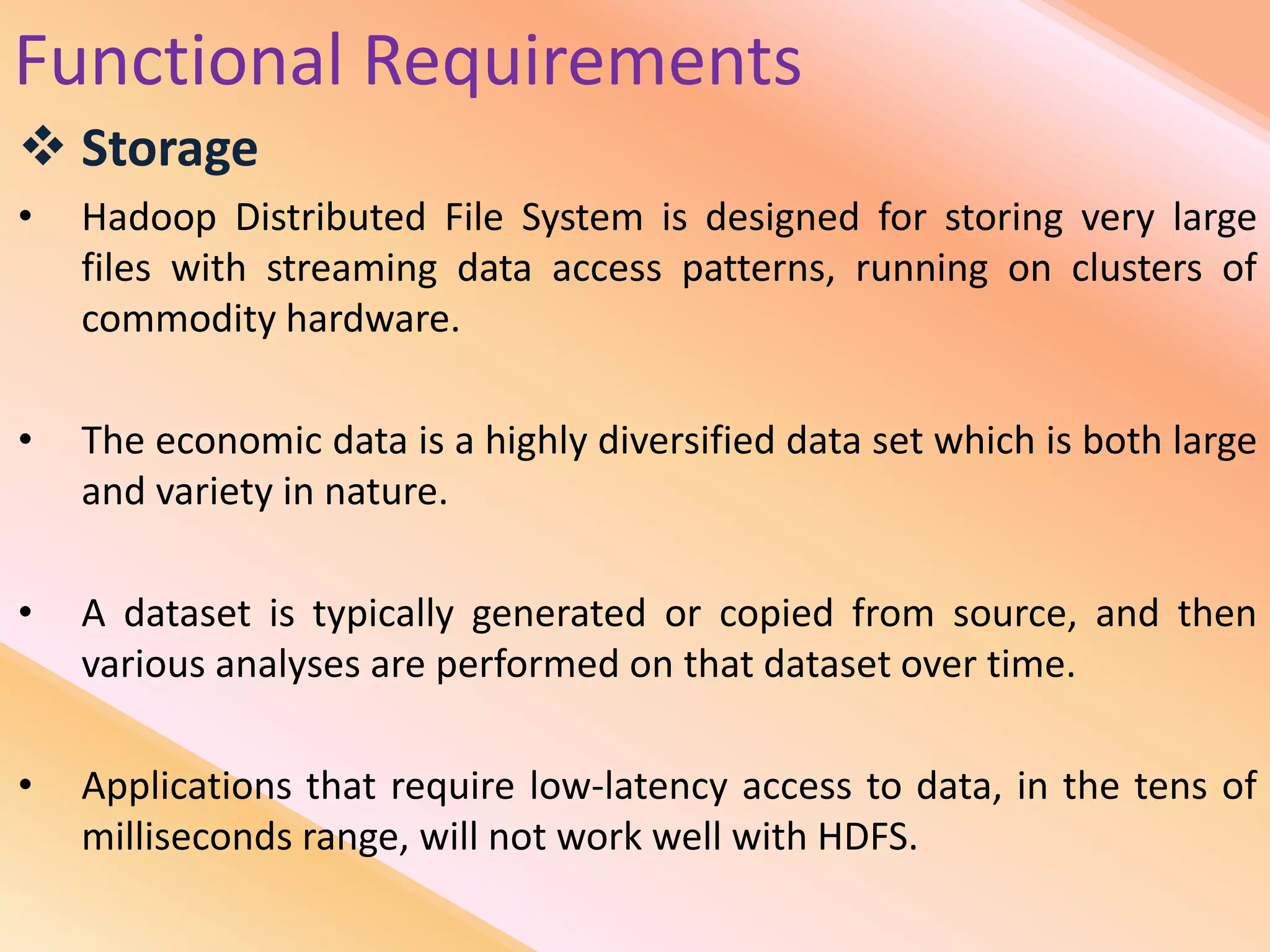 Functional Requirements
 Storage
• Hadoop Distributed File System is designed for storing very large
files with streaming data access patterns, running on clusters of
commodity hardware.
• The economic data is a highly diversified data set which is both large
and variety in nature.
• A dataset is typically generated or copied from source, and then
various analyses are performed on that dataset over time.
• Applications that require low-latency access to data, in the tens of
milliseconds range, will not work well with HDFS.
 
