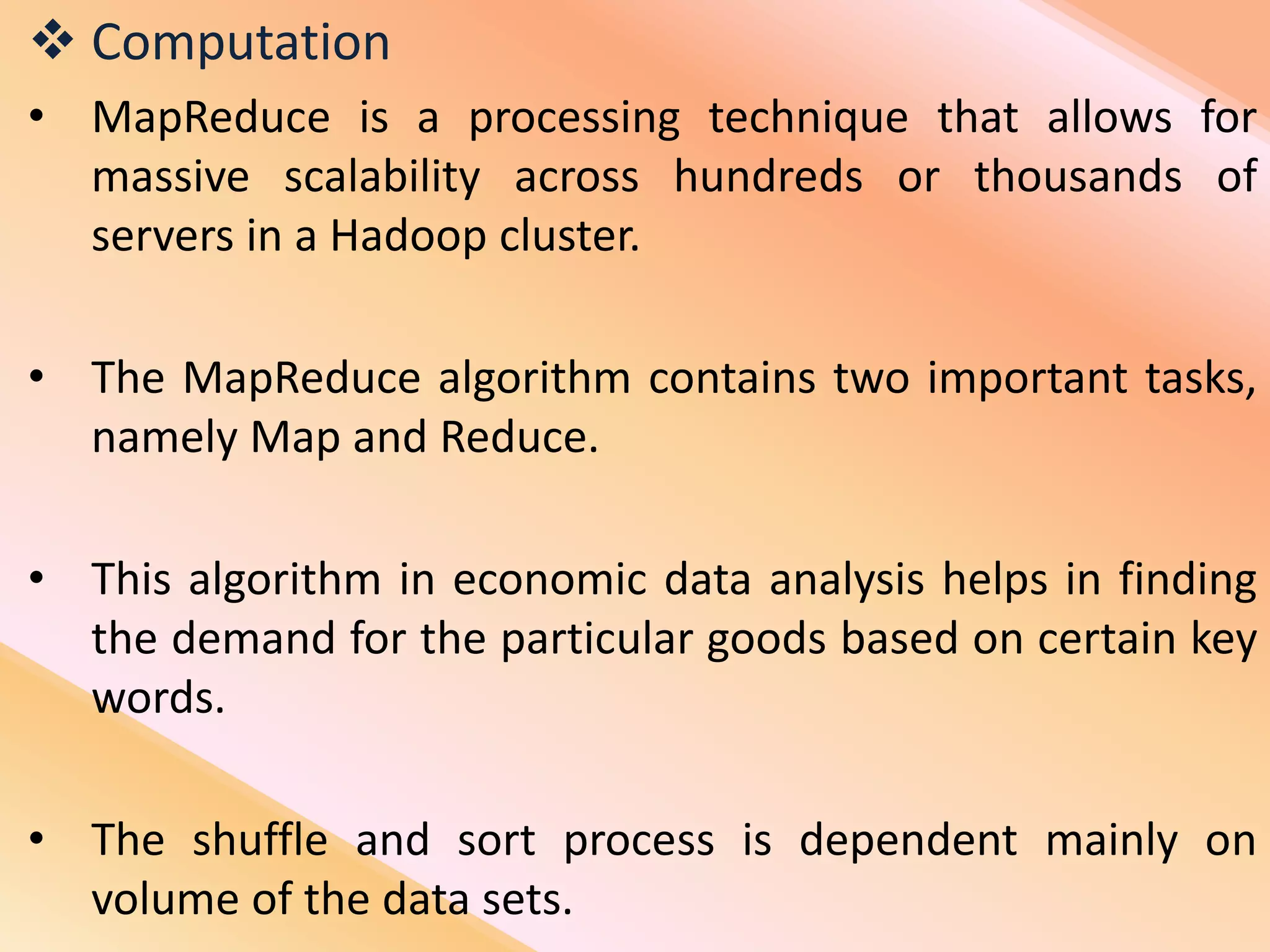  Computation
• MapReduce is a processing technique that allows for
massive scalability across hundreds or thousands of
servers in a Hadoop cluster.
• The MapReduce algorithm contains two important tasks,
namely Map and Reduce.
• This algorithm in economic data analysis helps in finding
the demand for the particular goods based on certain key
words.
• The shuffle and sort process is dependent mainly on
volume of the data sets.
 