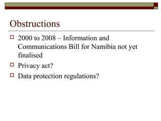 Obstructions
 2000 to 2008 – Information and
Communications Bill for Namibia not yet
finalised
 Privacy act?
 Data prot...