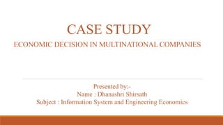 CASE STUDY
ECONOMIC DECISION IN MULTINATIONAL COMPANIES
Presented by:-
Name : Dhanashri Shirsath
Subject : Information System and Engineering Economics
 