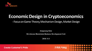 Economic	Design	in	Cryptoeconomics
- Focus	on	Game	Theory,	Mechanism	Design,	Market	Design
Jongseung Kim
SK telecom Blockchain Business Development Unit
2018. 9. 8
 