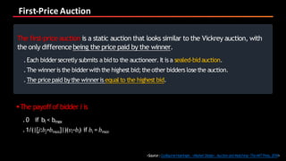 First-Price	Auction
<Source:GuillaumeHaeringer, <Market Design :Auction andMatching>TheMITPress,2018>
The first-price auction is a static auction that looks similar to the Vickrey auction, with
the only differencebeing the price paid by the winner.
.Each biddersecretly submits a bidto the auctioneer.It is a sealed-bidauction.
.The winneris the bidderwiththe highest bid;theother bidders losethe auction.
.The pricepaid bythe winneris equalto the highest bid.
§The payoffof bidder i is
.0 if bi < bmax
.1/(|{𝑗:𝑏𝑗=𝑏 𝑚𝑎𝑥}|)(𝑣𝑖−𝑏𝑖) if 𝑏𝑖 = 𝑏 𝑚𝑎𝑥
 