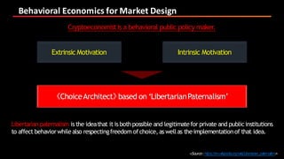 Behavioral	Economics	for	Market	Design
Cryptoeconomistis a behavioral public policy maker.
Extrinsic Motivation Intrinsic Motivation
《ChoiceArchitect》based on ‘LibertarianPaternalism’
Libertarian paternalism is the ideathat it is bothpossible and legitimatefor private and publicinstitutions
to affect behaviorwhilealso respectingfreedom ofchoice,as wellas theimplementationof that idea.
<Source:https://en.wikipedia.org/wiki/Libertarian_paternalism>
 