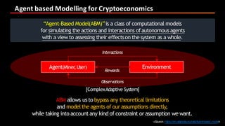 Agent	based	Modelling	for	Cryptoeconomics
<Source:https://en.wikipedia.org/wiki/Agent-based_model>
“Agent-Based Model(ABM)”is a class of computational models
for simulating the actions and interactions ofautonomousagents
with a viewto assessing their effectson the system as a whole.
Interactions
Rewards
Observations
EnvironmentAgent(Miner,User)
ABM allows us to bypass any theoretical limitations
and modelthe agents of our assumptions directly,
while taking into account any kind of constraint or assumption we want.
[ComplexAdaptive System]
 