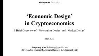 ‘Economic Design’
in Cryptoeconomics
I. Brief Overview of ‘Mechanism Design’ and ‘Market Design’
Jongseung Kim(deframing@gmail.com)
Director, SK telecom Blockchain Business Development Unit
2018. 8. 13
 