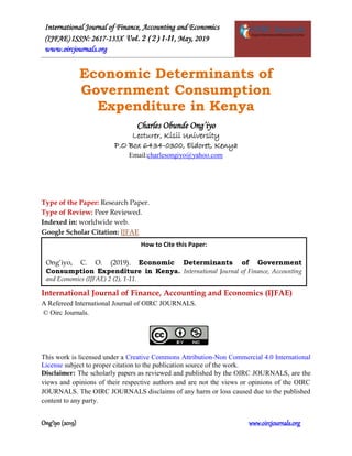 International Journal of Finance, Accounting and Economics
(IJFAE) ISSN: 2617-135X Vol. 2 (2) 1-11, May, 2019
www.oircjournals.org
Ong’iyo (2019) www.oircjournals.org
Economic Determinants of
Government Consumption
Expenditure in Kenya
Charles Obunde Ong’iyo
Lecturer, Kisii University
P.O Box 6434-0300, Eldoret, Kenya
Email:charlesongiyo@yahoo.com
Type of the Paper: Research Paper.
Type of Review: Peer Reviewed.
Indexed in: worldwide web.
Google Scholar Citation: IJFAE
International Journal of Finance, Accounting and Economics (IJFAE)
A Refereed International Journal of OIRC JOURNALS.
© Oirc Journals.
This work is licensed under a Creative Commons Attribution-Non Commercial 4.0 International
License subject to proper citation to the publication source of the work.
Disclaimer: The scholarly papers as reviewed and published by the OIRC JOURNALS, are the
views and opinions of their respective authors and are not the views or opinions of the OIRC
JOURNALS. The OIRC JOURNALS disclaims of any harm or loss caused due to the published
content to any party.
How to Cite this Paper:
Ong’iyo, C. O. (2019). Economic Determinants of Government
Consumption Expenditure in Kenya. International Journal of Finance, Accounting
and Economics (IJFAE) 2 (2), 1-11.
 