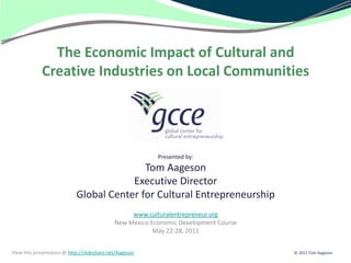 The Economic Impact of Cultural and
             Creative Industries on Local Communities




                                                          Presented by:
                                           Tom Aageson
                                        Executive Director
                            Global Center for Cultural Entrepreneurship
                                                  www.culturalentrepreneur.org
                                             New Mexico Economic Development Course
                                                         May 22-28, 2011


View this presentation @ http://slideshare.net/Aageson                                © 2011 Tom Aageson
 