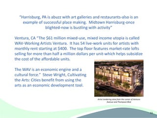 “Harrisburg, PA is abuzz with art galleries and restaurants-also is an
    example of successful place making. Midtown Harrisburg-once
                 blighted-now is bustling with activity”

Ventura, CA “The $61 million mixed-use, mixed income utopia is called
WAV-Working Artists Ventura. It has 54 live-work units for artists with
monthly rent starting at $400. The top floor features market-rate lofts
selling for more than half a million dollars per unit-which helps subsidize
the cost of the affordable units.

The WAV is an economic engine and a
cultural force.” Steve Wright, Cultivating
the Arts: Cities benefit from using the
arts as an economic development tool.


                                                Artist rendering view from the corner of Ventura
                                                           Avenue and Thompson Blvd




                                                                                                   11
 