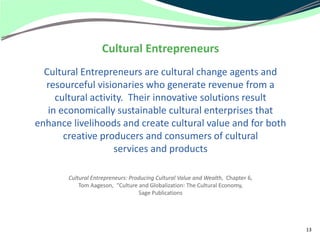 Cultural Entrepreneurs
  Cultural Entrepreneurs are cultural change agents and
  resourceful visionaries who generate revenue from a
     cultural activity. Their innovative solutions result
   in economically sustainable cultural enterprises that
enhance livelihoods and create cultural value and for both
       creative producers and consumers of cultural
                    services and products

       Cultural Entrepreneurs: Producing Cultural Value and Wealth, Chapter 6,
           Tom Aageson, “Culture and Globalization: The Cultural Economy,
                                  Sage Publications




                                                                                 13
 
