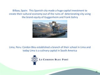 Bilbao, Spain: This Spanish city made a huge capital investment to
create their cultural economy out of the ruins of deteriorating city using
            the brand equity of Guggenheim and Frank Gehry




Lima, Peru: Cordon Bleu established a branch of their school in Lima and
            today Lima is a culinary capital in South America




                                                                             20
 