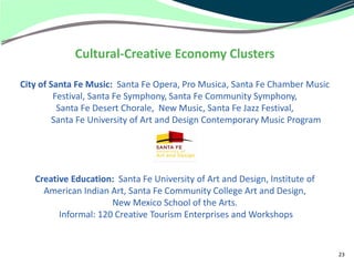 Cultural-Creative Economy Clusters

City of Santa Fe Music: Santa Fe Opera, Pro Musica, Santa Fe Chamber Music
         Festival, Santa Fe Symphony, Santa Fe Community Symphony,
          Santa Fe Desert Chorale, New Music, Santa Fe Jazz Festival,
         Santa Fe University of Art and Design Contemporary Music Program




   Creative Education: Santa Fe University of Art and Design, Institute of
     American Indian Art, Santa Fe Community College Art and Design,
                      New Mexico School of the Arts.
         Informal: 120 Creative Tourism Enterprises and Workshops


                                                                             23
 