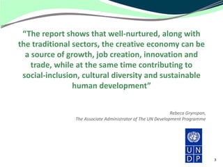 “The report shows that well-nurtured, along with
the traditional sectors, the creative economy can be
  a source of growth, job creation, innovation and
    trade, while at the same time contributing to
 social-inclusion, cultural diversity and sustainable
                human development”


                                                             Rebeca Grynspan,
                The Associate Administrator of The UN Development Programme




                                                                                3
 