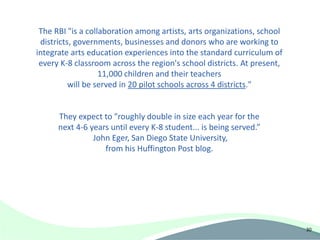 The RBI "is a collaboration among artists, arts organizations, school
 districts, governments, businesses and donors who are working to
integrate arts education experiences into the standard curriculum of
 every K-8 classroom across the region's school districts. At present,
                   11,000 children and their teachers
          will be served in 20 pilot schools across 4 districts."


      They expect to "roughly double in size each year for the
      next 4-6 years until every K-8 student... is being served.”
                John Eger, San Diego State University,
                   from his Huffington Post blog.




                                                                         30
 