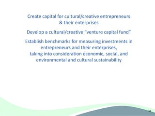 Create capital for cultural/creative entrepreneurs
                 & their enterprises
Develop a cultural/creative “venture capital fund”
Establish benchmarks for measuring investments in
        entrepreneurs and their enterprises,
  taking into consideration economic, social, and
     environmental and cultural sustainability




                                                      32
 
