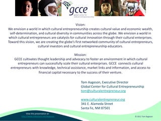 Vision:
We envision a world in which cultural entrepreneurship creates cultural value and economic wealth,
 self-determination, and cultural diversity in communities across the globe. We envision a world in
which cultural entrepreneurs are catalysts for cultural innovation through their cultural enterprises.
Toward this vision, we are creating the globe’s first networked community of cultural entrepreneurs,
                     cultural investors and cultural entrepreneurship educators.

                                              Mission:
   GCCE cultivates thought leadership and advocacy to foster an environment in which cultural
      entrepreneurs can successfully scale their cultural enterprises. GCCE connects cultural
 entrepreneurs with knowledge, technical assistance, market links and information, and access to
                    financial capital necessary to the success of their venture.

                                                   Tom Aageson, Executive Director
                                                   Global Center for Cultural Entrepreneurship
                                                   tom@culturalentrepreneur.org

                                                   www.culturalentrepreneur.org
                                                   341 E. Alameda Street
                                                   Santa Fe, NM 87501
              View this presentation at:
         http://www.slideshare.net/Aageson                                               © 2011 Tom Aageson
 