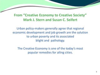 From “Creative Economy to Creative Society”
     Mark J. Stern and Susan C. Seifert

   Urban policy-makers generally agree that regional
economic development and job growth are the solution
         to urban poverty and its associated
                blight and pathology.

   The Creative Economy is one of the today’s most
          popular remedies for ailing cities.




                                                       5
 