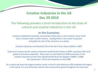 Creative Industries in the UK
                               Dec 29 2010
     The following provides a brief introduction to the state of
             cultural and creative industries in the UK.
                                     In the Economy:
       Creative employment provides around two million jobs, in the creative sector itself
           and in creative roles in other sectors. Employment in the sector has grown
                          at double the rate of the economy as a whole.

          Creative industries contributed 6.2% of the UK’s Gross Value Added in 2007.

 Exports of services by the creative industries totaled £16.6 billion in 2007, equaling 4.5% of all
      goods and services exported. There were an estimated 157,400 businesses in the
        creative industries on the Inter-Departmental Business Register (IDBR) in 2008;
                       this represents 7.3% of all companies on the IDBR.

As a nation we have the largest creative sector in the EU and relative to GDP probably the largest
   in the world. It is one of the few sectors that continued to grow throughout the recession.
                                                                                                      7
 