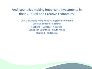 And, countries making important investments in
     their Cultural and Creative Economies:
     China, including Hong Kong – Singapore – Vietnam
                 Creative London – England
                Scotland – Canada – Australia
             Caribbean Countries – South Africa
                    Thailand – Indonesia




                                                        9
 
