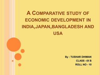 A COMPARATIVE STUDY OF
ECONOMIC DEVELOPMENT IN
INDIA,JAPAN,BANGLADESH AND
USA
By : TUSHAR DHIMAN
CLASS –IX B
ROLL NO - 10
 