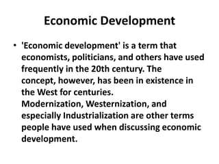 Economic Development
• 'Economic development' is a term that
  economists, politicians, and others have used
  frequently in the 20th century. The
  concept, however, has been in existence in
  the West for centuries.
  Modernization, Westernization, and
  especially Industrialization are other terms
  people have used when discussing economic
  development.
 
