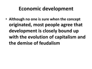 Economic development
• Although no one is sure when the concept
 originated, most people agree that
 development is closely bound up
 with the evolution of capitalism and
 the demise of feudalism
 