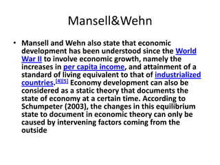Mansell&Wehn
• Mansell and Wehn also state that economic
  development has been understood since the World
  War II to involve economic growth, namely the
  increases in per capita income, and attainment of a
  standard of living equivalent to that of industrialized
  countries.[4][5] Economy development can also be
  considered as a static theory that documents the
  state of economy at a certain time. According to
  Schumpeter (2003), the changes in this equilibrium
  state to document in economic theory can only be
  caused by intervening factors coming from the
  outside
 