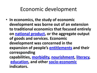 Economic development
• In economics, the study of economic
  development was borne out of an extension
  to traditional economics that focused entirely
  on national product, or the aggregate output
  of goods and services. Economic
  development was concerned in the
  expansion of people’s entitlements and their
  corresponding
  capabilities, morbidity, nourishment, literacy,
   education, and other socio-economic
  indicators.
 