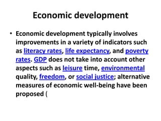 Economic development
• Economic development typically involves
  improvements in a variety of indicators such
  as literacy rates, life expectancy, and poverty
  rates. GDP does not take into account other
  aspects such as leisure time, environmental
  quality, freedom, or social justice; alternative
  measures of economic well-being have been
  proposed (
 