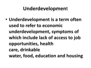 Underdevelopment
• Underdevelopment is a term often
  used to refer to economic
  underdevelopment, symptoms of
  which include lack of access to job
  opportunities, health
  care, drinkable
  water, food, education and housing
 