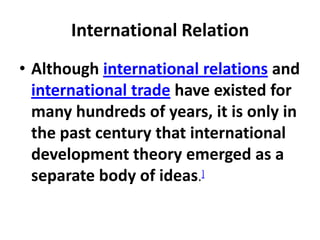 International Relation
• Although international relations and
  international trade have existed for
  many hundreds of years, it is only in
  the past century that international
  development theory emerged as a
  separate body of ideas.]
 
