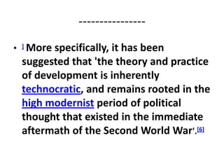 ----------------
•   ]More specifically, it has been
    suggested that 'the theory and practice
    of development is inherently
    technocratic, and remains rooted in the
    high modernist period of political
    thought that existed in the immediate
    aftermath of the Second World War'.[6]
 