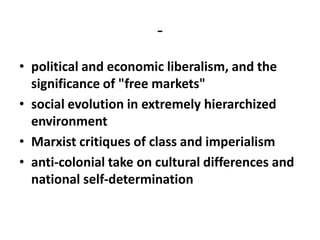 -
• political and economic liberalism, and the
  significance of "free markets"
• social evolution in extremely hierarchized
  environment
• Marxist critiques of class and imperialism
• anti-colonial take on cultural differences and
  national self-determination
 