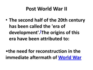 Post World War II
• The second half of the 20th century
  has been called the 'era of
  development'.[The origins of this
  era have been attributed to:

•the need for reconstruction in the
immediate aftermath of World War
 