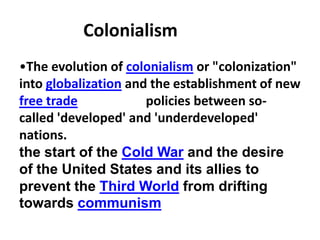 Colonialism
•The evolution of colonialism or "colonization"
into globalization and the establishment of new
free trade            policies between so-
called 'developed' and 'underdeveloped'
nations.
the start of the Cold War and the desire
of the United States and its allies to
prevent the Third World from drifting
towards communism
 