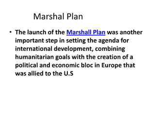 Marshal Plan
• The launch of the Marshall Plan was another
  important step in setting the agenda for
  international development, combining
  humanitarian goals with the creation of a
  political and economic bloc in Europe that
  was allied to the U.S
 