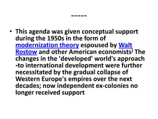 -----
• This agenda was given conceptual support
  during the 1950s in the form of
  modernization theory espoused by Walt
  Rostow and other American economists] The
  changes in the 'developed' world's approach
  -to international development were further
  necessitated by the gradual collapse of
  Western Europe's empires over the next
  decades; now independent ex-colonies no
  longer received support-
 