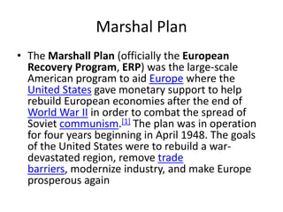 Marshal Plan
• The Marshall Plan (officially the European
  Recovery Program, ERP) was the large-scale
  American program to aid Europe where the
  United States gave monetary support to help
  rebuild European economies after the end of
  World War II in order to combat the spread of
  Soviet communism.[1] The plan was in operation
  for four years beginning in April 1948. The goals
  of the United States were to rebuild a war-
  devastated region, remove trade
  barriers, modernize industry, and make Europe
  prosperous again
 