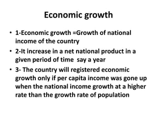 Economic growth
• 1-Economic growth =Growth of national
  income of the country
• 2-It increase in a net national product in a
  given period of time say a year
• 3- The country will registered economic
  growth only if per capita income was gone up
  when the national income growth at a higher
  rate than the growth rate of population
 