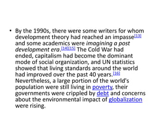 • By the 1990s, there were some writers for whom
  development theory had reached an impasse[13]
  and some academics were imagining a post
  development era.[14][15] The Cold War had
  ended, capitalism had become the dominant
  mode of social organization, and UN statistics
  showed that living standards around the world
  had improved over the past 40 years.[16]
  Nevertheless, a large portion of the world's
  population were still living in poverty, their
  governments were crippled by debt and concerns
  about the environmental impact of globalization
  were rising.
 