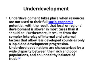 Underdevelopment
• Underdevelopment takes place when resources
  are not used to their full socio-economic
  potential, with the result that local or regional
  development is slower in most cases than it
  should be. Furthermore, it results from the
  complex interplay of internal and external
  factors that allow less developed countries only
  a lop-sided development progression.
  Underdeveloped nations are characterized by a
  wide disparity between their rich and poor
  populations, and an unhealthy balance of
  trade.[2]
 