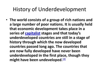 History of Underdevelopment
• The world consists of a group of rich nations and
  a large number of poor nations. It is usually held
  that economic development takes place in a
  series of capitalist stages and that today’s
  underdeveloped countries are still in a stage of
  history through which the now developed
  countries passed long ago. The countries that
  are now fully developed have never been
  underdeveloped in the first place, though they
  might have been undeveloped.[4]
 