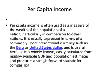 Per Capita Income
•
• Per capita income is often used as a measure of
  the wealth of the population of a
  nation, particularly in comparison to other
  nations. It is usually expressed in terms of a
  commonly-used international currency such as
  the Euro or United States dollar, and is useful
  because it is widely known, easily calculated from
  readily-available GDP and population estimates
  and produces a straightforward statistic for
  comparison
 