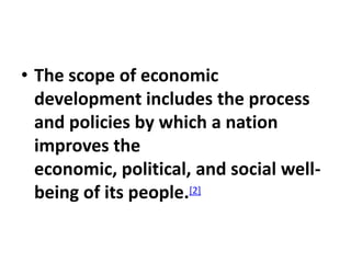 • The scope of economic
  development includes the process
  and policies by which a nation
  improves the
  economic, political, and social well-
  being of its people.[2]
 