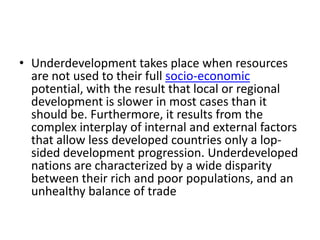 • Underdevelopment takes place when resources
  are not used to their full socio-economic
  potential, with the result that local or regional
  development is slower in most cases than it
  should be. Furthermore, it results from the
  complex interplay of internal and external factors
  that allow less developed countries only a lop-
  sided development progression. Underdeveloped
  nations are characterized by a wide disparity
  between their rich and poor populations, and an
  unhealthy balance of trade
 